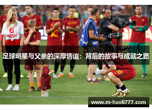 足球明星与父亲的深厚情谊:背后的故事与成就之路 足球明星与父亲的深厚情谊:背后的故事与成就之路