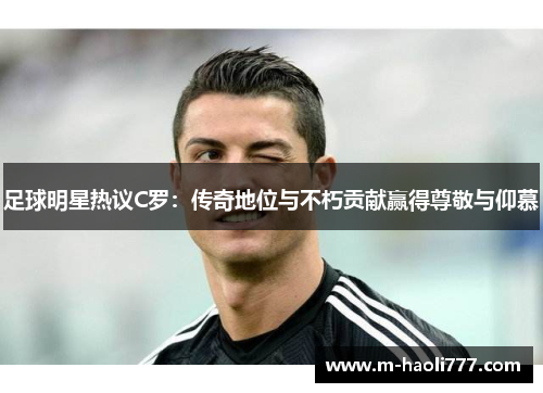 足球明星热议C罗：传奇地位与不朽贡献赢得尊敬与仰慕